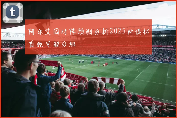 阿尔艾因对阵预测分析2025世俱杯首轮可能分组