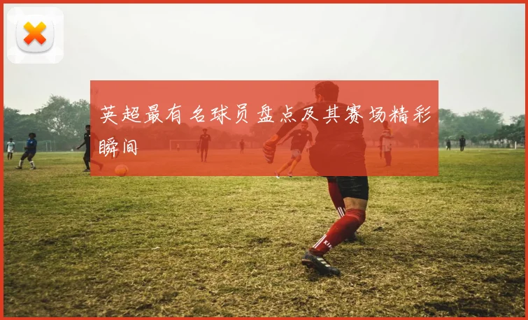 英超最有名球员盘点及其赛场精彩瞬间