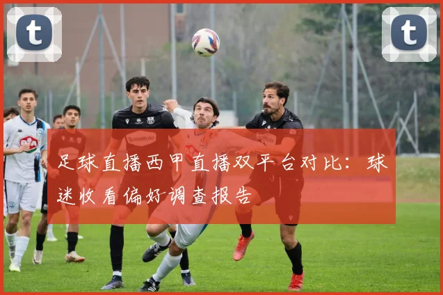 足球直播西甲直播双平台对比：球迷收看偏好调查报告