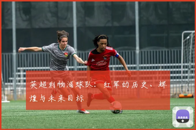 英超利物浦球队：红军的历史、辉煌与未来目标